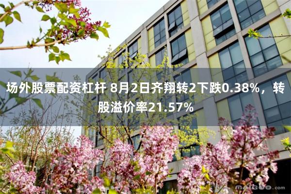 场外股票配资杠杆 8月2日齐翔转2下跌0.38%，转股溢价率21.57%