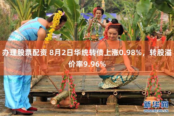 办理股票配资 8月2日华统转债上涨0.98%，转股溢价率9.96%