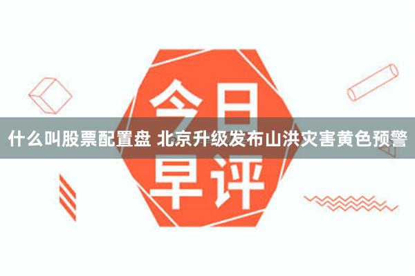 什么叫股票配置盘 北京升级发布山洪灾害黄色预警