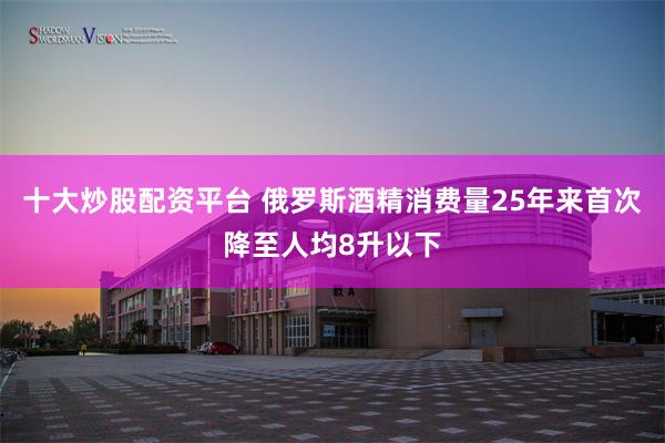 十大炒股配资平台 俄罗斯酒精消费量25年来首次降至人均8升以下