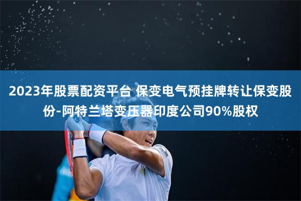 2023年股票配资平台 保变电气预挂牌转让保变股份-阿特兰塔变压器印度公司90%股权