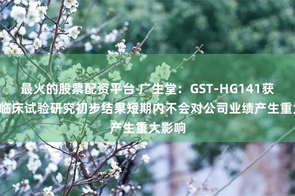 最火的股票配资平台 广生堂：GST-HG141获得II期临床试验研究初步结果短期内不会对公司业绩产生重大影响