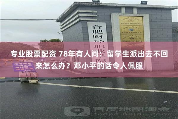 专业股票配资 78年有人问：留学生派出去不回来怎么办？邓小平的话令人佩服