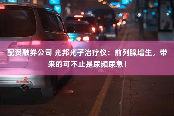 配资融券公司 光邦光子治疗仪：前列腺增生，带来的可不止是尿频尿急！