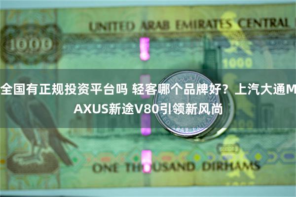 全国有正规投资平台吗 轻客哪个品牌好？上汽大通MAXUS新途V80引领新风尚