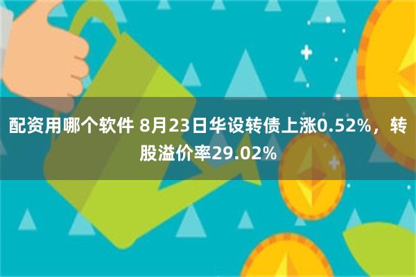 配资用哪个软件 8月23日华设转债上涨0.52%，转股溢价率29.02%