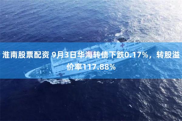 淮南股票配资 9月3日华海转债下跌0.17%，转股溢价率117.88%