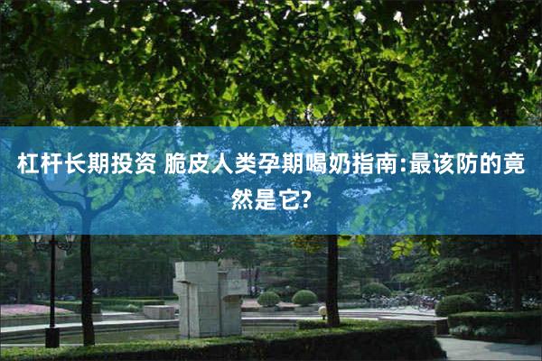 杠杆长期投资 脆皮人类孕期喝奶指南:最该防的竟然是它?