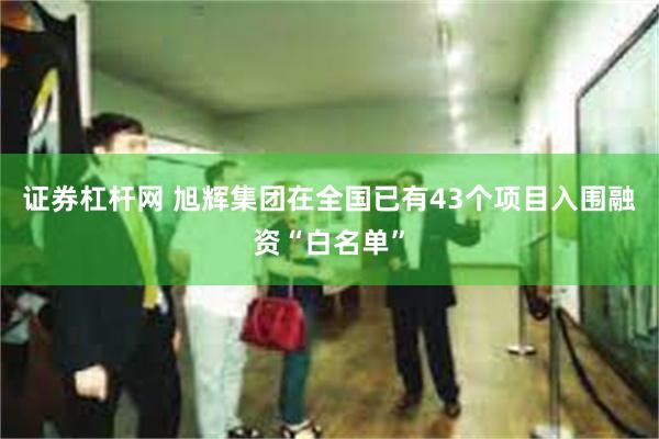 证券杠杆网 旭辉集团在全国已有43个项目入围融资“白名单”