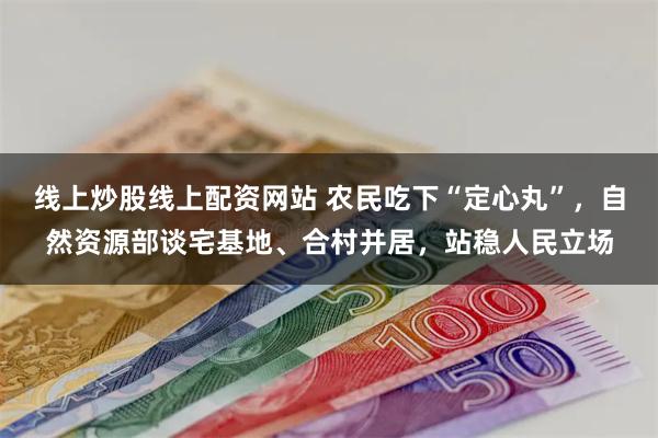 线上炒股线上配资网站 农民吃下“定心丸”，自然资源部谈宅基地、合村并居，站稳人民立场