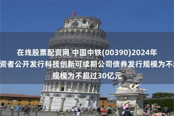 在线股票配资网 中国中铁(00390)2024年面向专业投资者公开发行科技创新可续期公司债券发行规模为不超过30亿元