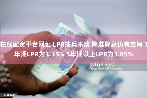 在线配资平台网址 LPR按兵不动 降准降息仍有空间 1年期LPR为3.35% 5年期以上LPR为3.85%