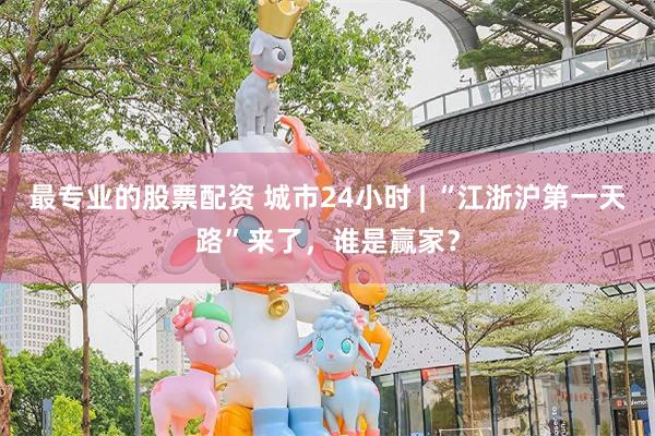 最专业的股票配资 城市24小时 | “江浙沪第一天路”来了，谁是赢家？