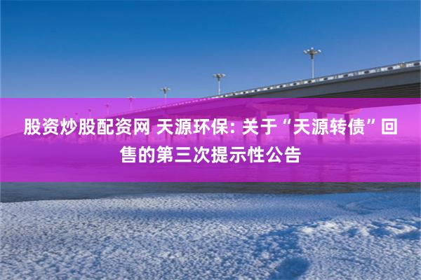 股资炒股配资网 天源环保: 关于“天源转债”回售的第三次提示性公告