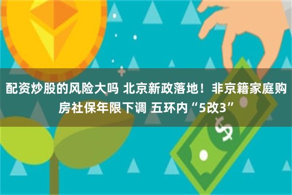 配资炒股的风险大吗 北京新政落地！非京籍家庭购房社保年限下调 五环内“5改3”