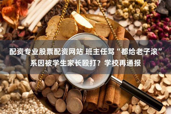 配资专业股票配资网站 班主任骂“都给老子滚”系因被学生家长殴打？学校再通报