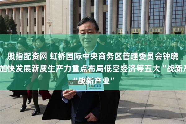 股指配资网 虹桥国际中央商务区管理委员会钟晓咏：加快发展新质生产力重点布局低空经济等五大“战新产业”