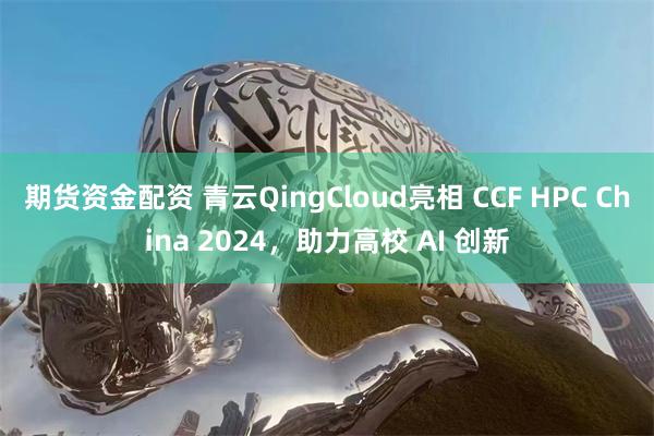 期货资金配资 青云QingCloud亮相 CCF HPC China 2024，助力高校 AI 创新