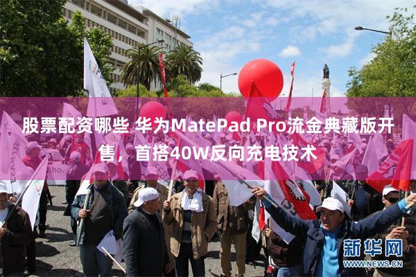 股票配资哪些 华为MatePad Pro流金典藏版开售，首搭40W反向充电技术