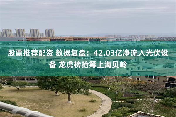 股票推荐配资 数据复盘：42.03亿净流入光伏设备 龙虎榜抢筹上海贝岭