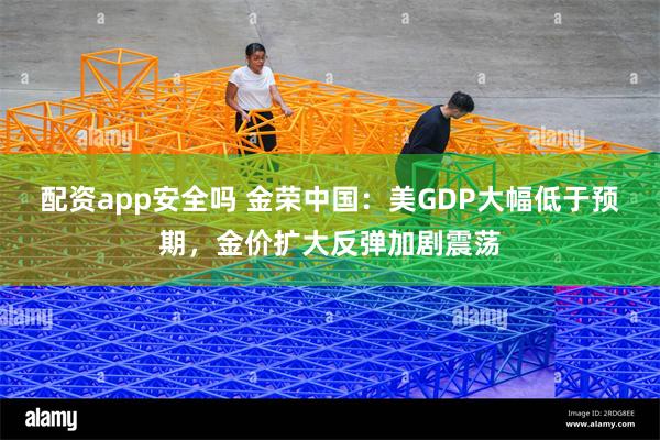 配资app安全吗 金荣中国：美GDP大幅低于预期，金价扩大反弹加剧震荡