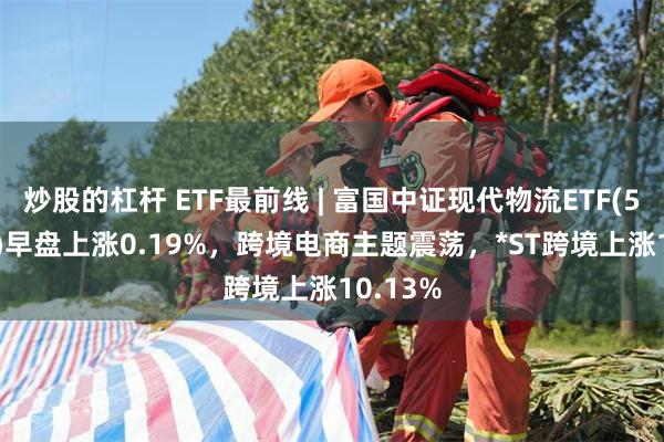 炒股的杠杆 ETF最前线 | 富国中证现代物流ETF(516910)早盘上涨0.19%，跨境电商主题震荡，*ST跨境上涨10.13%