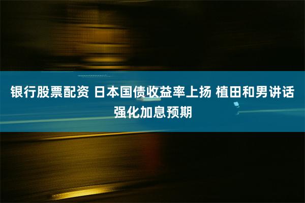 银行股票配资 日本国债收益率上扬 植田和男讲话强化加息预期