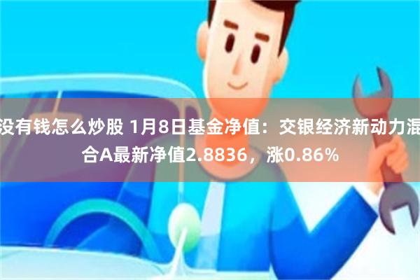 没有钱怎么炒股 1月8日基金净值：交银经济新动力混合A最新净值2.8836，涨0.86%