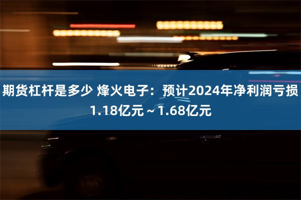 期货杠杆是多少 烽火电子：预计2024年净利润亏损1.18亿元～1.68亿元