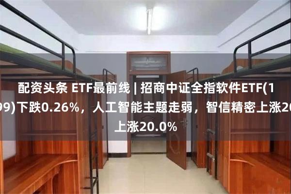 配资头条 ETF最前线 | 招商中证全指软件ETF(159899)下跌0.26%，人工智能主题走弱，智信精密上涨20.0%