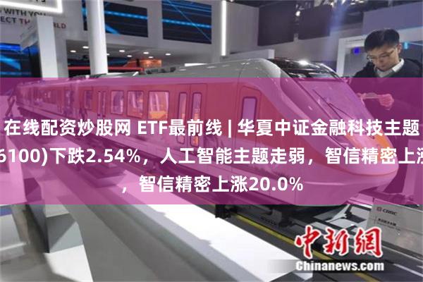 在线配资炒股网 ETF最前线 | 华夏中证金融科技主题ETF(516100)下跌2.54%，人工智能主题走弱，智信精密上涨20.0%