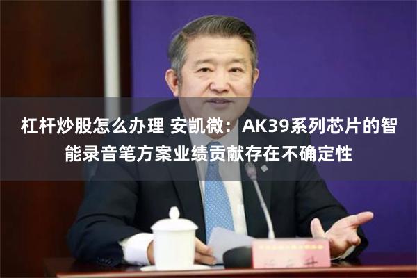 杠杆炒股怎么办理 安凯微：AK39系列芯片的智能录音笔方案业绩贡献存在不确定性