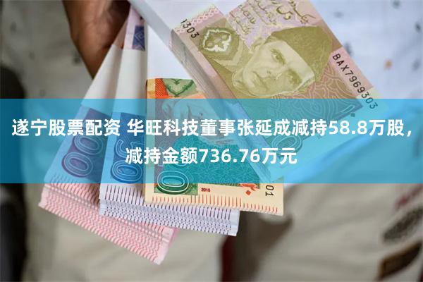 遂宁股票配资 华旺科技董事张延成减持58.8万股，减持金额736.76万元