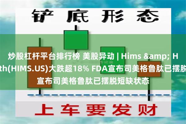 炒股杠杆平台排行榜 美股异动 | Hims & Hers Health(HIMS.US)大跌超18% FDA宣布司美格鲁肽已摆脱短缺状态