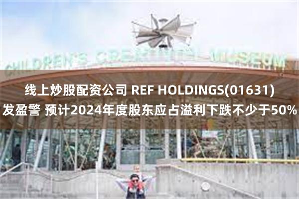 线上炒股配资公司 REF HOLDINGS(01631)发盈警 预计2024年度股东应占溢利下跌不少于50%