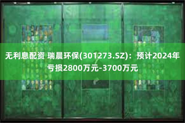 无利息配资 瑞晨环保(301273.SZ)：预计2024年亏损2800万元-3700万元