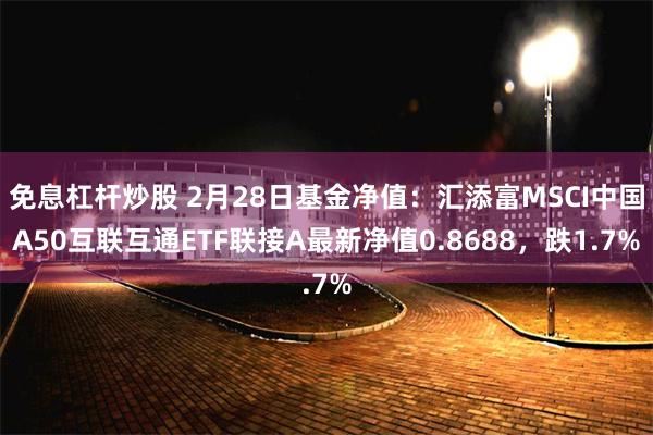 免息杠杆炒股 2月28日基金净值：汇添富MSCI中国A50互联互通ETF联接A最新净值0.8688，跌1.7%