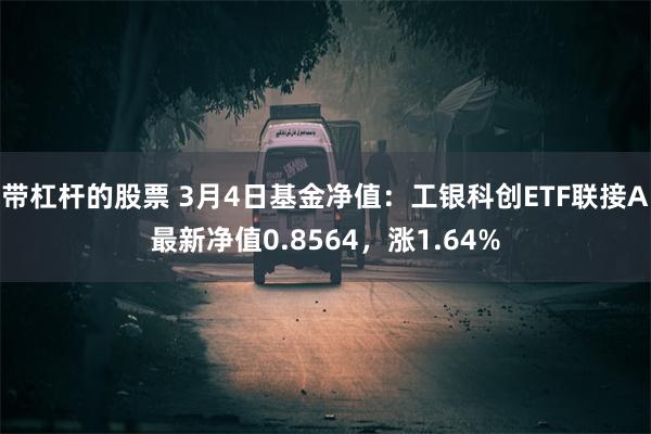 带杠杆的股票 3月4日基金净值：工银科创ETF联接A最新净值0.8564，涨1.64%